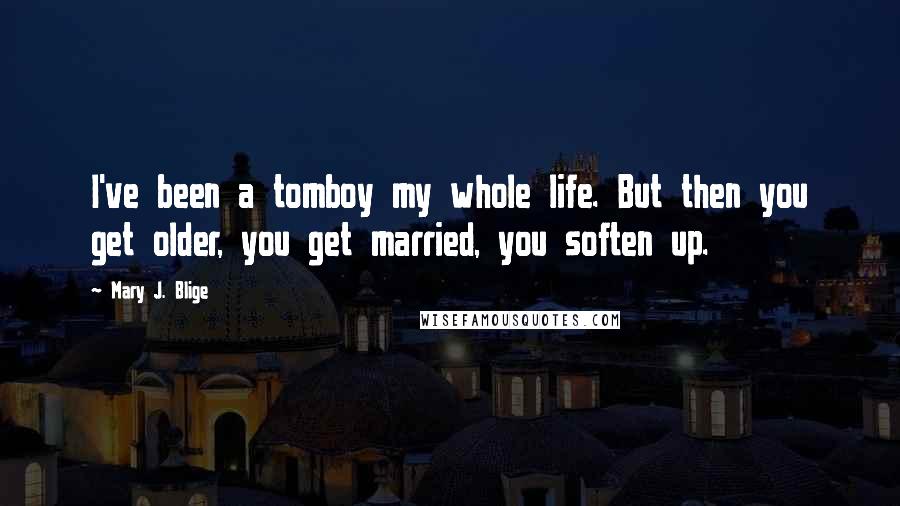 Mary J. Blige Quotes: I've been a tomboy my whole life. But then you get older, you get married, you soften up.