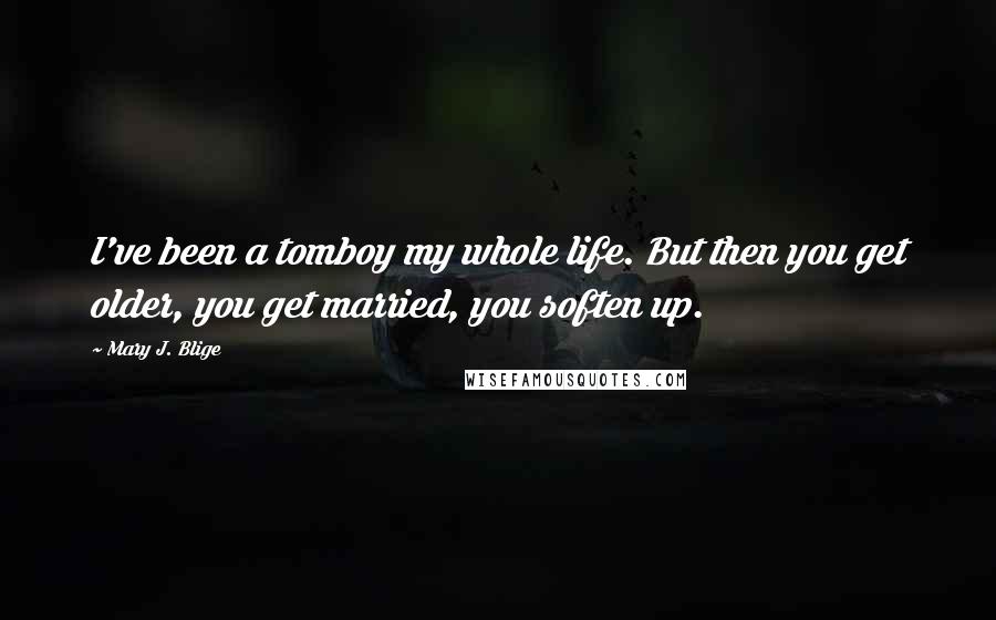 Mary J. Blige Quotes: I've been a tomboy my whole life. But then you get older, you get married, you soften up.