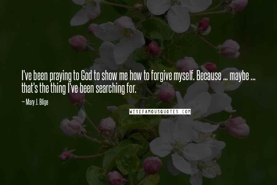 Mary J. Blige Quotes: I've been praying to God to show me how to forgive myself. Because ... maybe ... that's the thing I've been searching for.