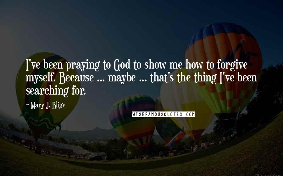 Mary J. Blige Quotes: I've been praying to God to show me how to forgive myself. Because ... maybe ... that's the thing I've been searching for.