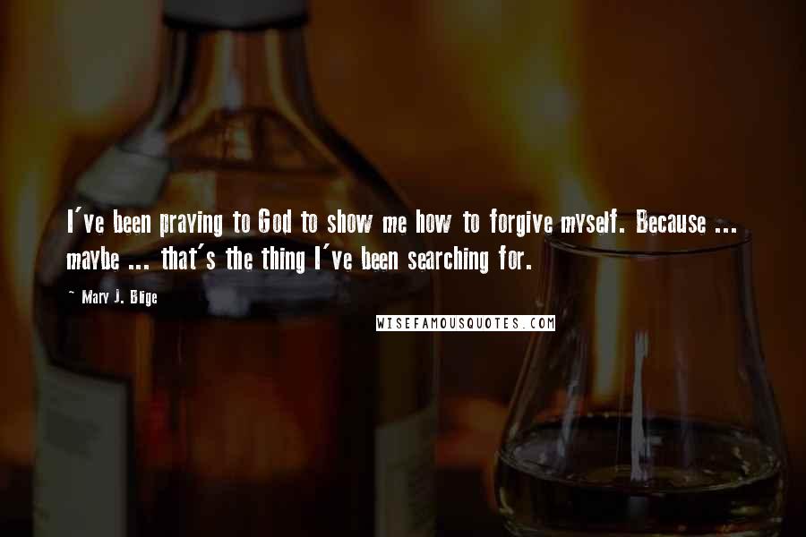 Mary J. Blige Quotes: I've been praying to God to show me how to forgive myself. Because ... maybe ... that's the thing I've been searching for.