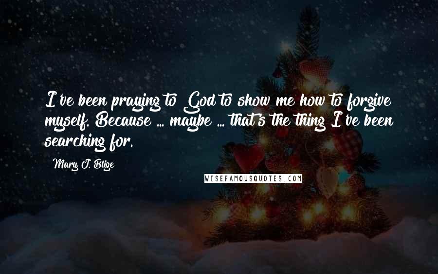 Mary J. Blige Quotes: I've been praying to God to show me how to forgive myself. Because ... maybe ... that's the thing I've been searching for.