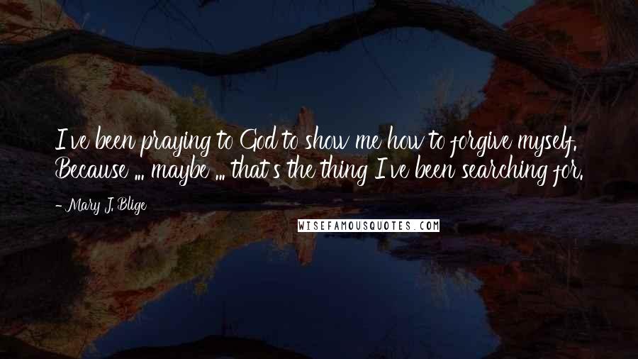 Mary J. Blige Quotes: I've been praying to God to show me how to forgive myself. Because ... maybe ... that's the thing I've been searching for.