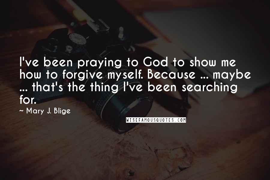 Mary J. Blige Quotes: I've been praying to God to show me how to forgive myself. Because ... maybe ... that's the thing I've been searching for.