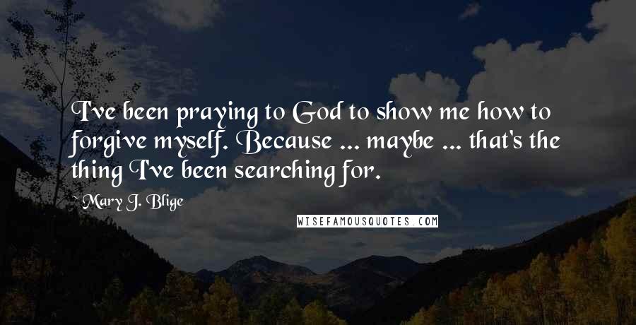 Mary J. Blige Quotes: I've been praying to God to show me how to forgive myself. Because ... maybe ... that's the thing I've been searching for.