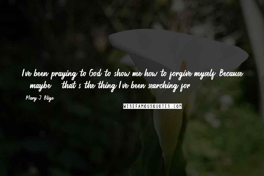 Mary J. Blige Quotes: I've been praying to God to show me how to forgive myself. Because ... maybe ... that's the thing I've been searching for.