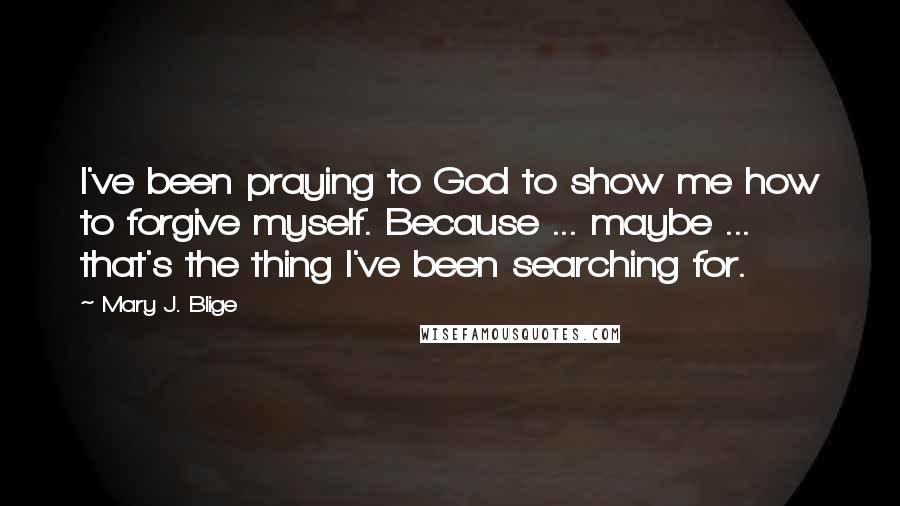 Mary J. Blige Quotes: I've been praying to God to show me how to forgive myself. Because ... maybe ... that's the thing I've been searching for.