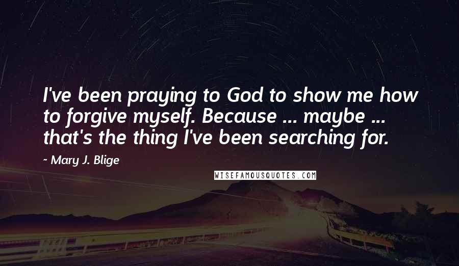 Mary J. Blige Quotes: I've been praying to God to show me how to forgive myself. Because ... maybe ... that's the thing I've been searching for.