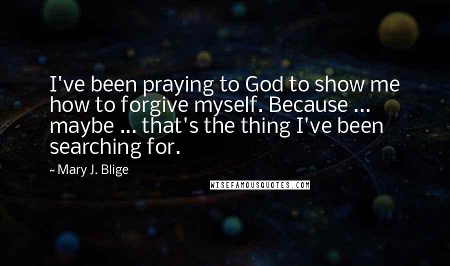 Mary J. Blige Quotes: I've been praying to God to show me how to forgive myself. Because ... maybe ... that's the thing I've been searching for.