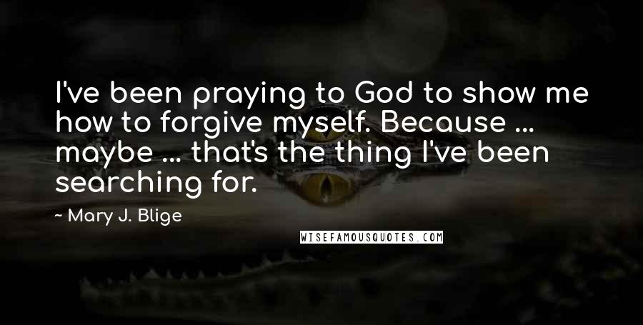 Mary J. Blige Quotes: I've been praying to God to show me how to forgive myself. Because ... maybe ... that's the thing I've been searching for.