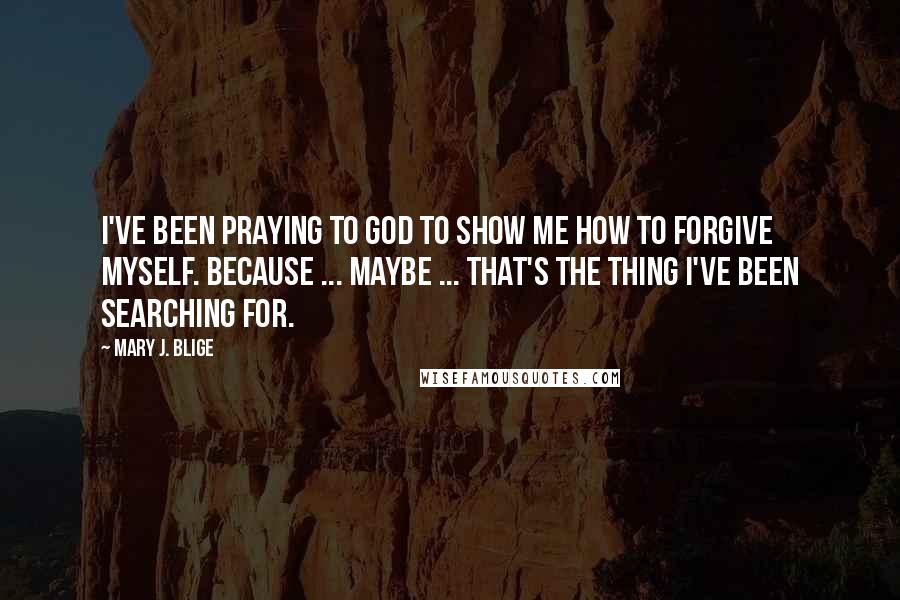 Mary J. Blige Quotes: I've been praying to God to show me how to forgive myself. Because ... maybe ... that's the thing I've been searching for.