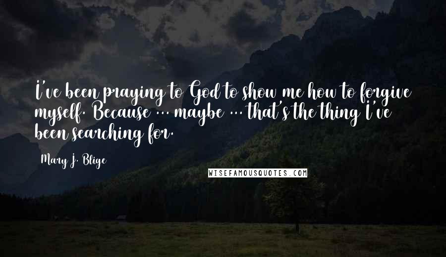 Mary J. Blige Quotes: I've been praying to God to show me how to forgive myself. Because ... maybe ... that's the thing I've been searching for.