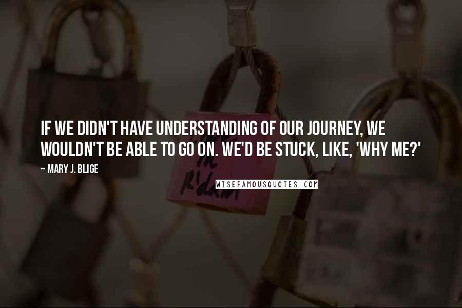 Mary J. Blige Quotes: If we didn't have understanding of our journey, we wouldn't be able to go on. We'd be stuck, like, 'Why me?'