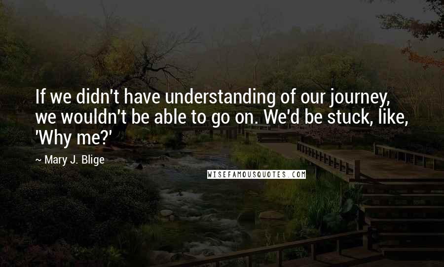 Mary J. Blige Quotes: If we didn't have understanding of our journey, we wouldn't be able to go on. We'd be stuck, like, 'Why me?'