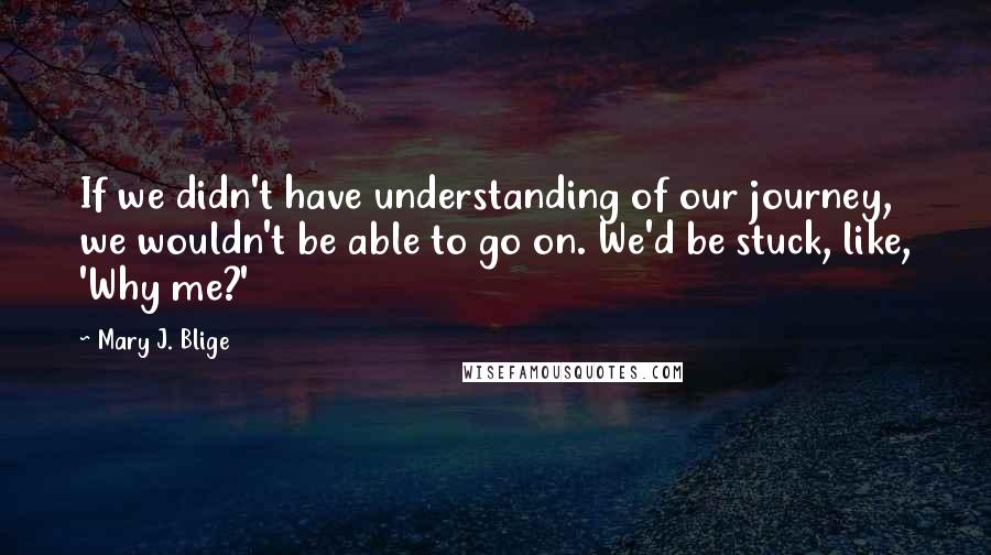 Mary J. Blige Quotes: If we didn't have understanding of our journey, we wouldn't be able to go on. We'd be stuck, like, 'Why me?'