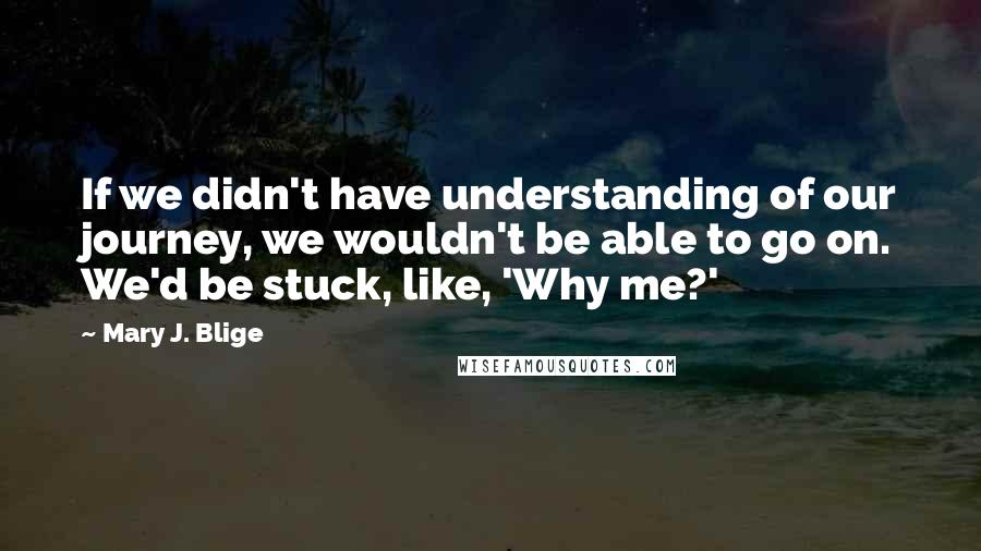 Mary J. Blige Quotes: If we didn't have understanding of our journey, we wouldn't be able to go on. We'd be stuck, like, 'Why me?'