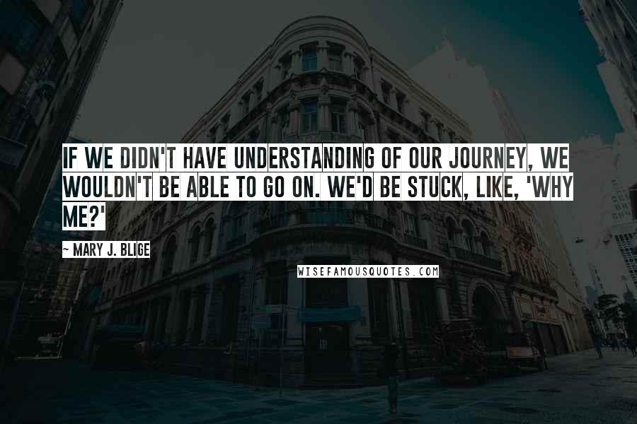 Mary J. Blige Quotes: If we didn't have understanding of our journey, we wouldn't be able to go on. We'd be stuck, like, 'Why me?'