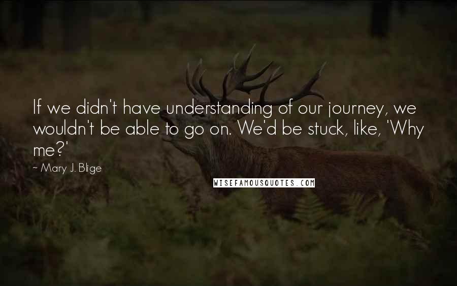 Mary J. Blige Quotes: If we didn't have understanding of our journey, we wouldn't be able to go on. We'd be stuck, like, 'Why me?'