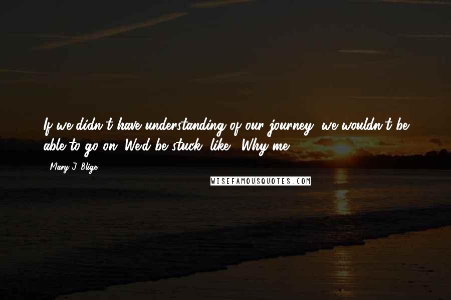 Mary J. Blige Quotes: If we didn't have understanding of our journey, we wouldn't be able to go on. We'd be stuck, like, 'Why me?'