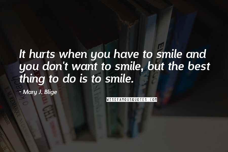 Mary J. Blige Quotes: It hurts when you have to smile and you don't want to smile, but the best thing to do is to smile.