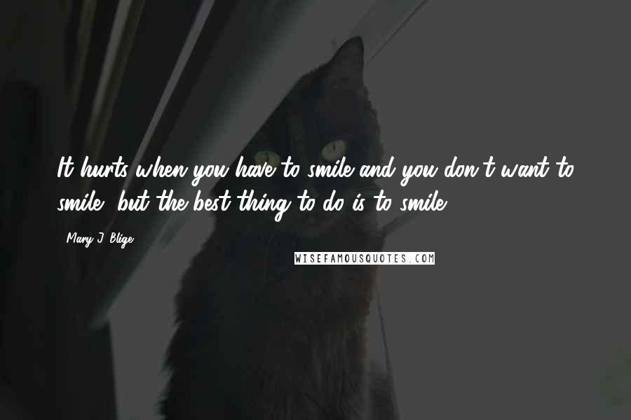 Mary J. Blige Quotes: It hurts when you have to smile and you don't want to smile, but the best thing to do is to smile.