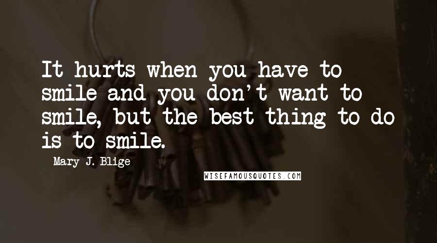 Mary J. Blige Quotes: It hurts when you have to smile and you don't want to smile, but the best thing to do is to smile.