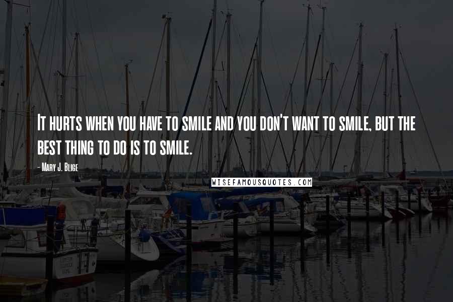 Mary J. Blige Quotes: It hurts when you have to smile and you don't want to smile, but the best thing to do is to smile.