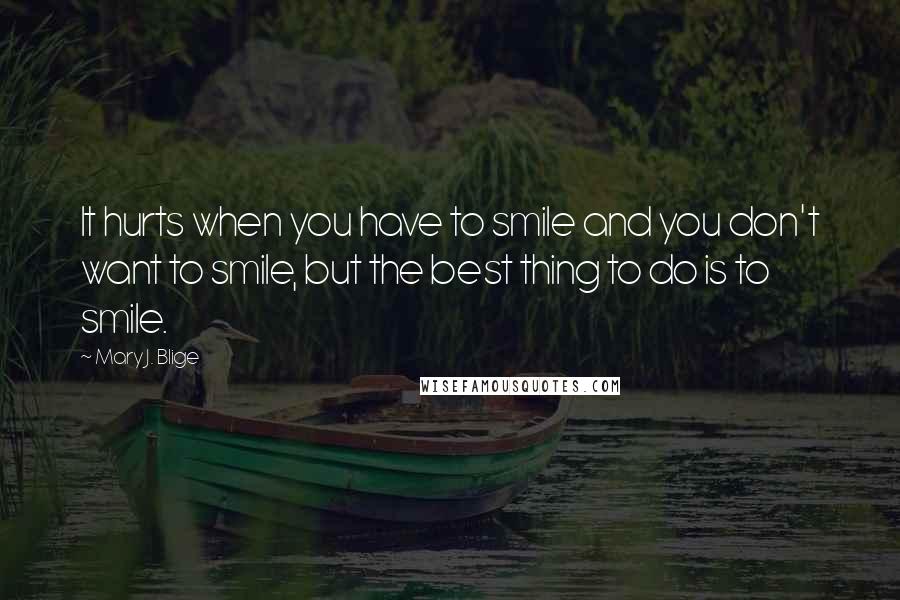 Mary J. Blige Quotes: It hurts when you have to smile and you don't want to smile, but the best thing to do is to smile.