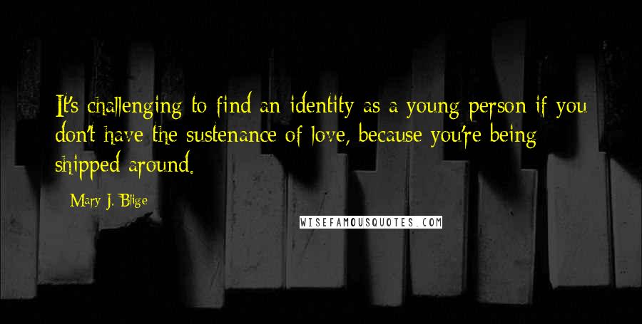 Mary J. Blige Quotes: It's challenging to find an identity as a young person if you don't have the sustenance of love, because you're being shipped around.