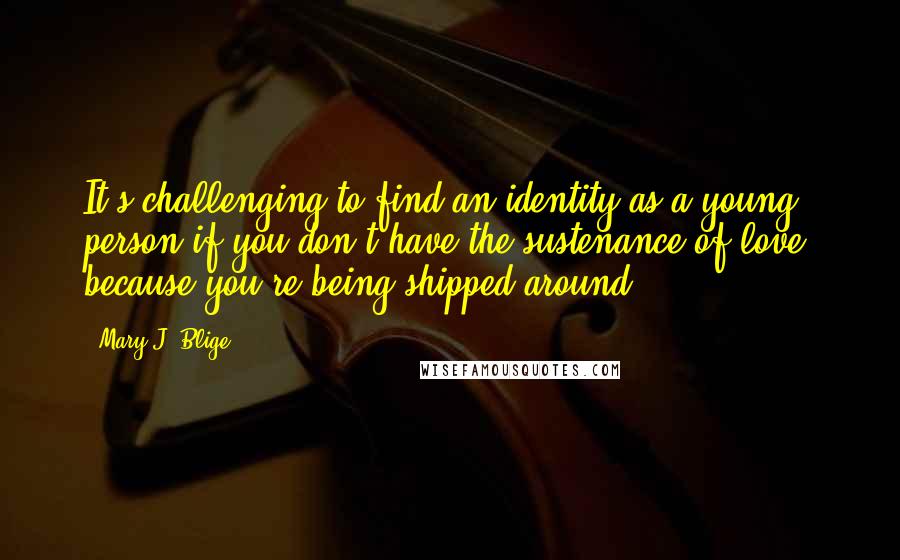 Mary J. Blige Quotes: It's challenging to find an identity as a young person if you don't have the sustenance of love, because you're being shipped around.