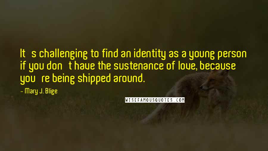 Mary J. Blige Quotes: It's challenging to find an identity as a young person if you don't have the sustenance of love, because you're being shipped around.