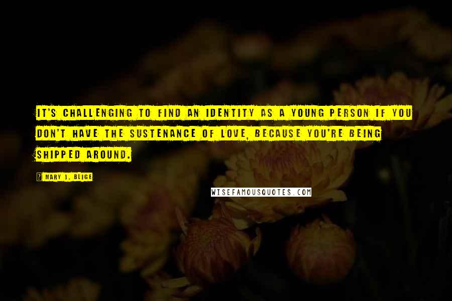 Mary J. Blige Quotes: It's challenging to find an identity as a young person if you don't have the sustenance of love, because you're being shipped around.