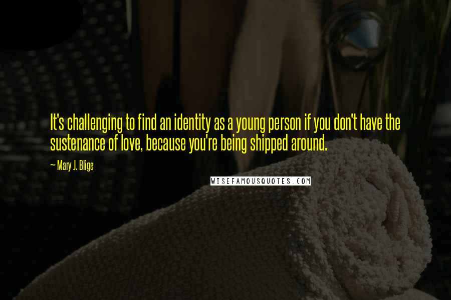 Mary J. Blige Quotes: It's challenging to find an identity as a young person if you don't have the sustenance of love, because you're being shipped around.