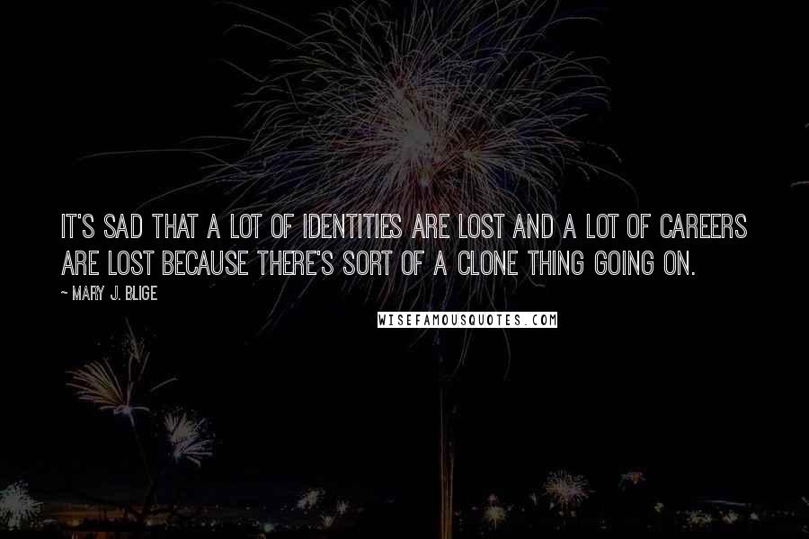 Mary J. Blige Quotes: It's sad that a lot of identities are lost and a lot of careers are lost because there's sort of a clone thing going on.