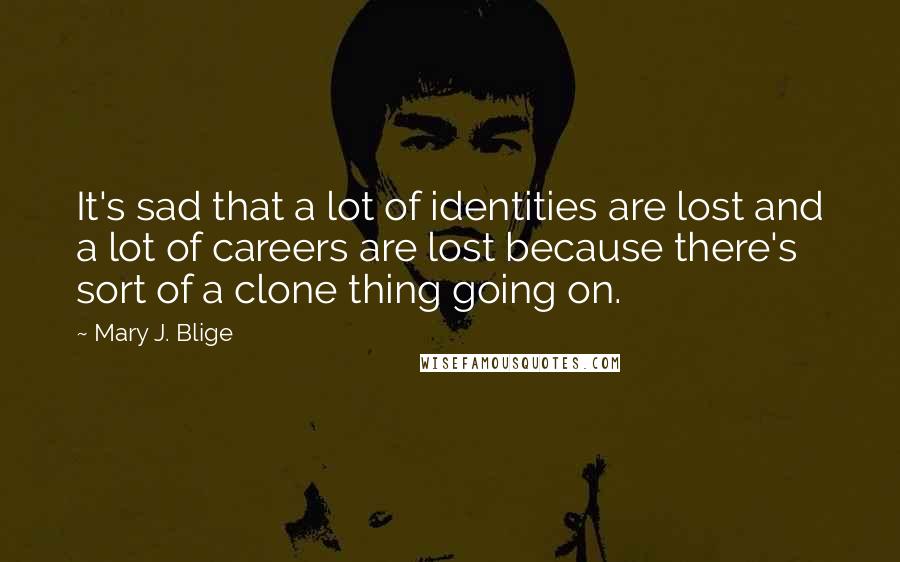 Mary J. Blige Quotes: It's sad that a lot of identities are lost and a lot of careers are lost because there's sort of a clone thing going on.