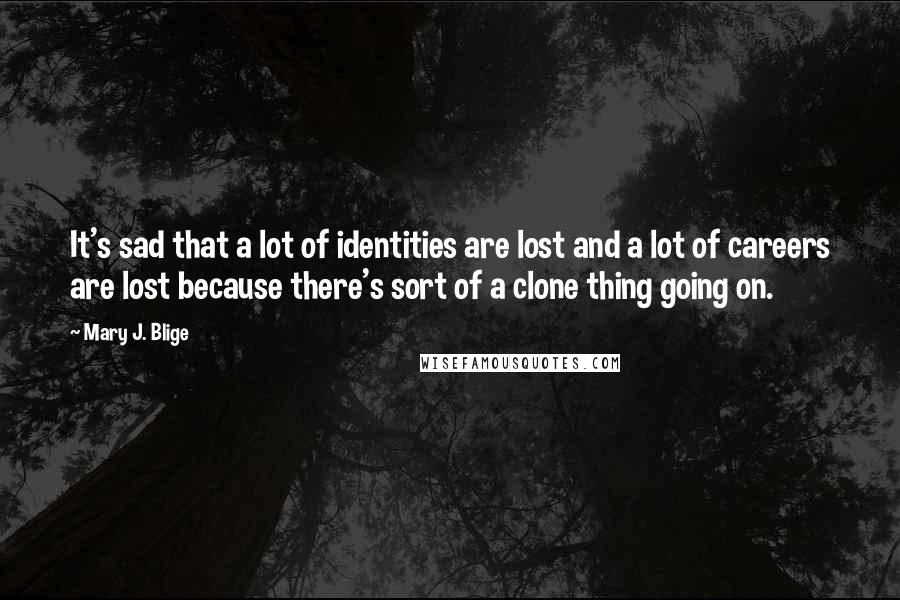 Mary J. Blige Quotes: It's sad that a lot of identities are lost and a lot of careers are lost because there's sort of a clone thing going on.