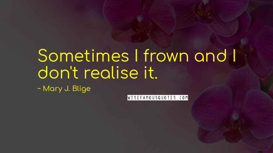 Mary J. Blige Quotes: Sometimes I frown and I don't realise it.
