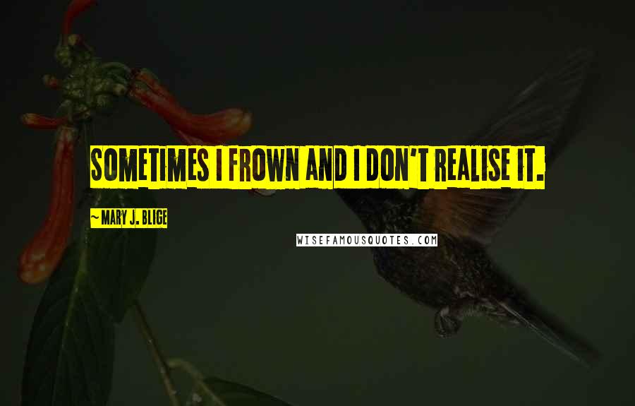 Mary J. Blige Quotes: Sometimes I frown and I don't realise it.