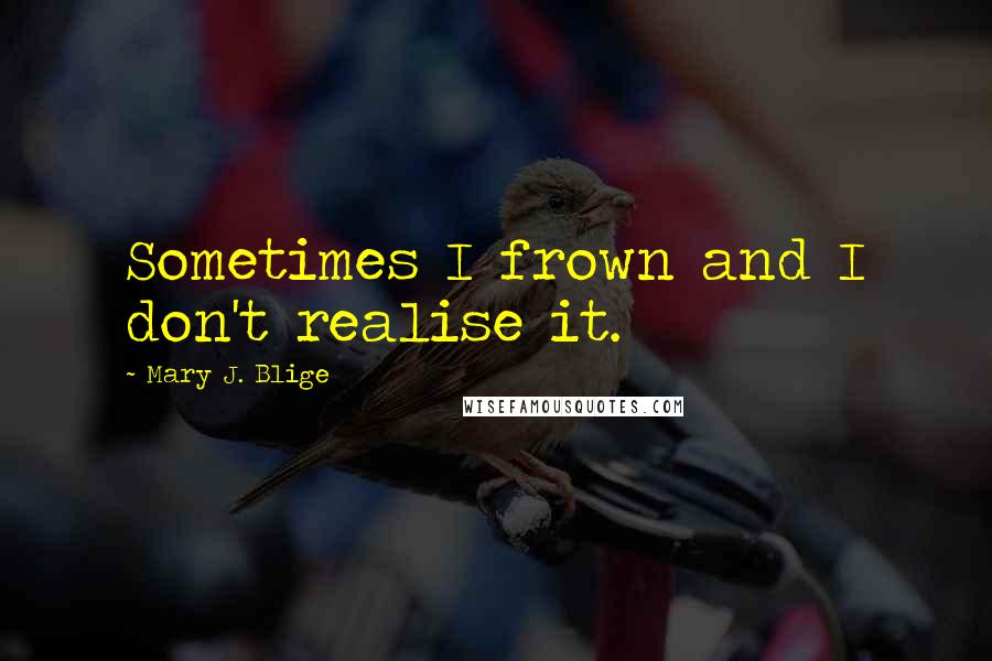 Mary J. Blige Quotes: Sometimes I frown and I don't realise it.