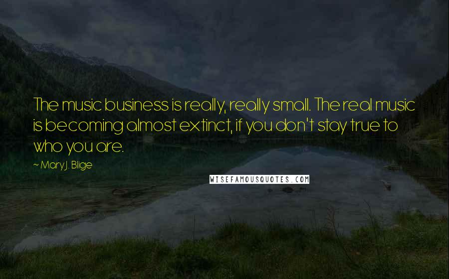 Mary J. Blige Quotes: The music business is really, really small. The real music is becoming almost extinct, if you don't stay true to who you are.