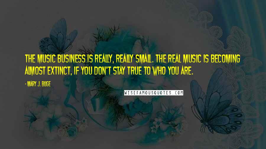 Mary J. Blige Quotes: The music business is really, really small. The real music is becoming almost extinct, if you don't stay true to who you are.