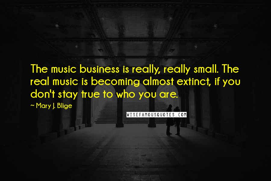 Mary J. Blige Quotes: The music business is really, really small. The real music is becoming almost extinct, if you don't stay true to who you are.