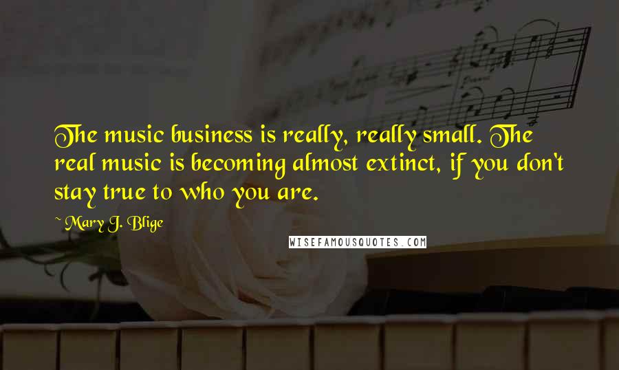 Mary J. Blige Quotes: The music business is really, really small. The real music is becoming almost extinct, if you don't stay true to who you are.