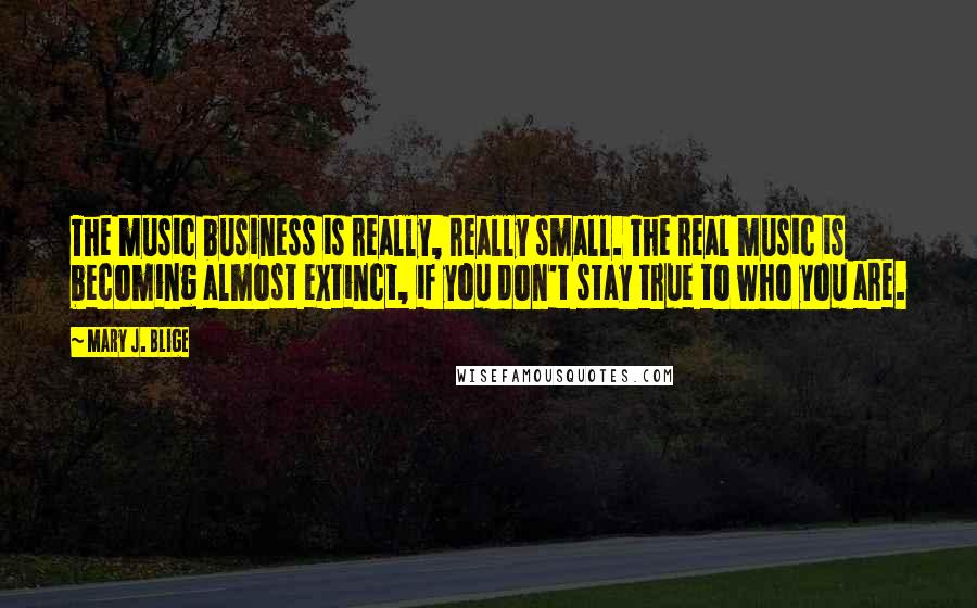 Mary J. Blige Quotes: The music business is really, really small. The real music is becoming almost extinct, if you don't stay true to who you are.