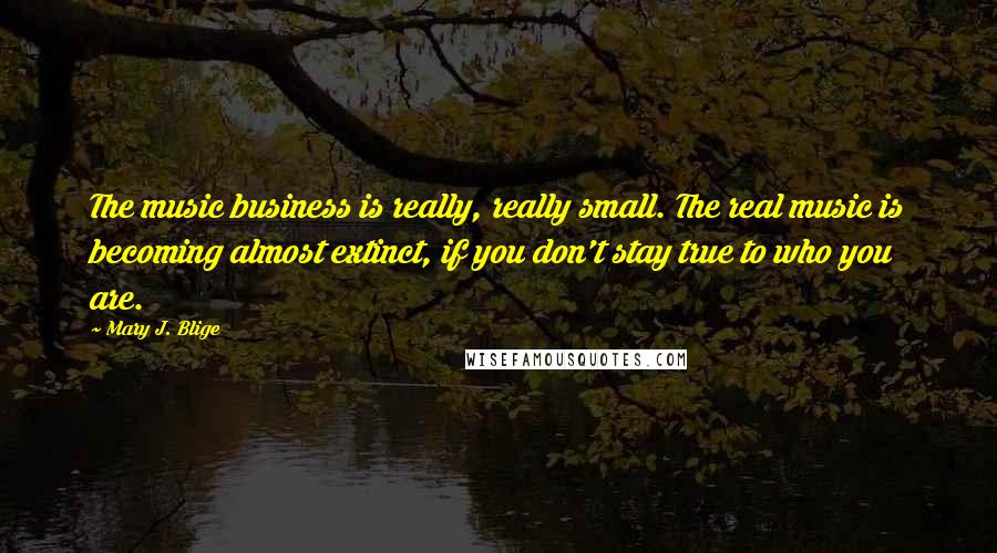 Mary J. Blige Quotes: The music business is really, really small. The real music is becoming almost extinct, if you don't stay true to who you are.