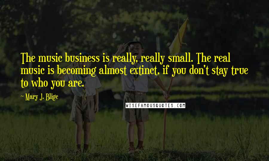 Mary J. Blige Quotes: The music business is really, really small. The real music is becoming almost extinct, if you don't stay true to who you are.