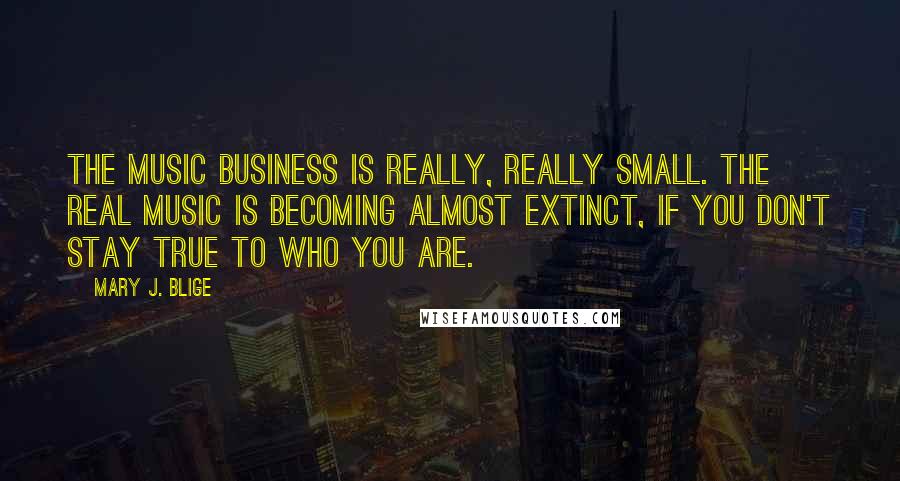 Mary J. Blige Quotes: The music business is really, really small. The real music is becoming almost extinct, if you don't stay true to who you are.