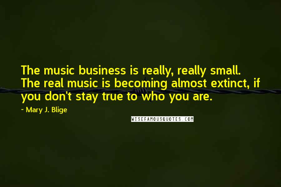 Mary J. Blige Quotes: The music business is really, really small. The real music is becoming almost extinct, if you don't stay true to who you are.