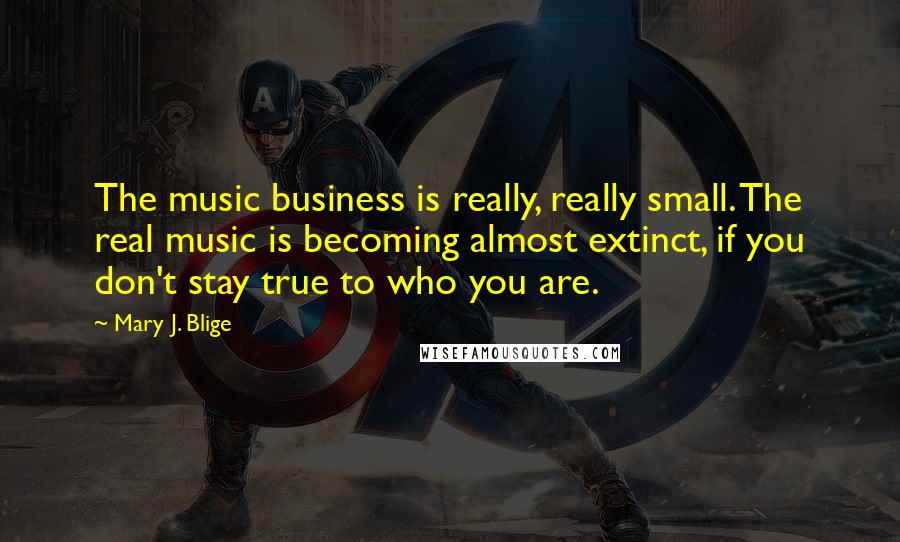 Mary J. Blige Quotes: The music business is really, really small. The real music is becoming almost extinct, if you don't stay true to who you are.