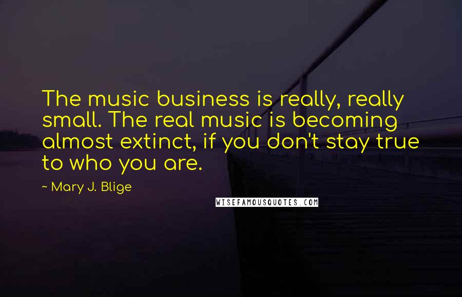 Mary J. Blige Quotes: The music business is really, really small. The real music is becoming almost extinct, if you don't stay true to who you are.